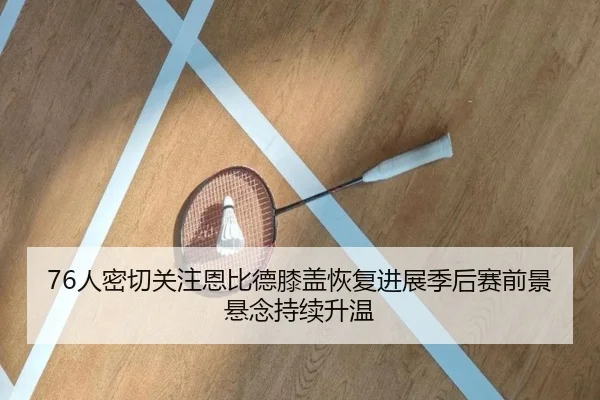 76人密切关注恩比德膝盖恢复进展季后赛前景悬念持续升温