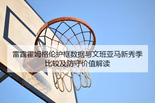 雷霆霍姆格伦护框数据与文班亚马新秀季比较及防守价值解读 | kaiyun