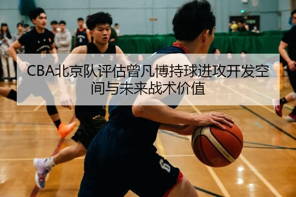 CBA北京队评估曾凡博持球进攻开发空间与未来战术价值 - kaiyun